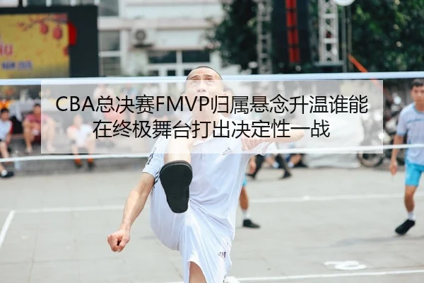 CBA总决赛FMVP归属悬念升温谁能在终极舞台打出决定性一战